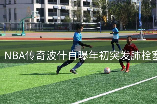 NBA传奇波什自曝年初突发肺栓塞昏迷 职业生涯曾因血栓提前终结